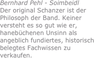 Bernhard Pehl - Soimbeidl
Der original Schanzer ist der Philosoph der Band. Keiner versteht es so gut wie er, hanebüchenen Unsinn als angeblich fundiertes, historisch belegtes Fachwissen zu verkaufen.
